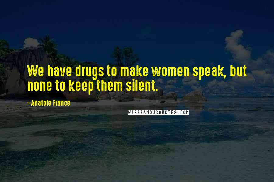 Anatole France Quotes: We have drugs to make women speak, but none to keep them silent.