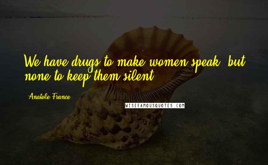 Anatole France Quotes: We have drugs to make women speak, but none to keep them silent.