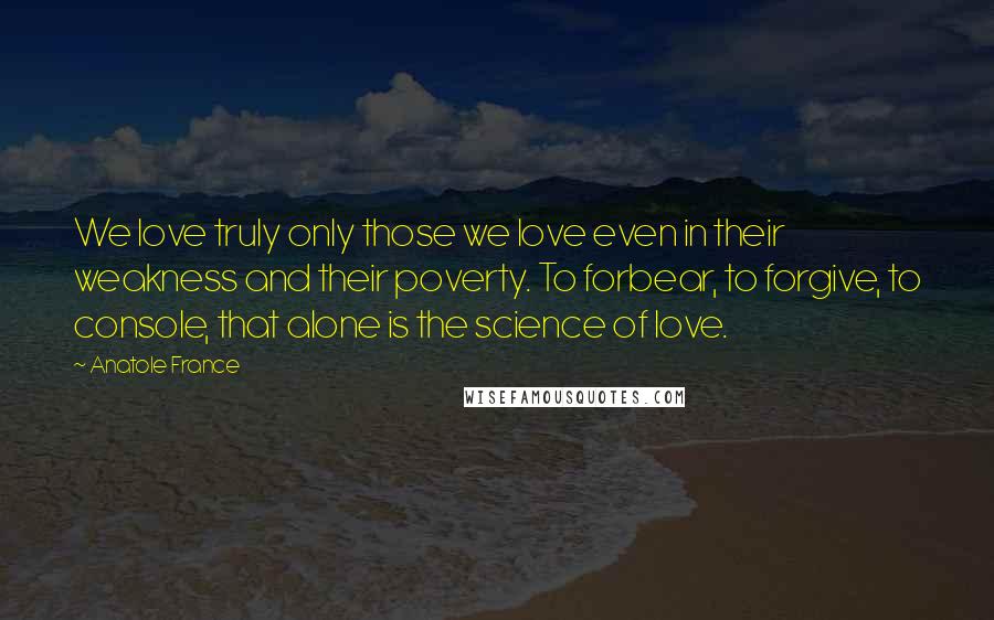 Anatole France Quotes: We love truly only those we love even in their weakness and their poverty. To forbear, to forgive, to console, that alone is the science of love.