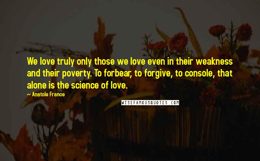 Anatole France Quotes: We love truly only those we love even in their weakness and their poverty. To forbear, to forgive, to console, that alone is the science of love.