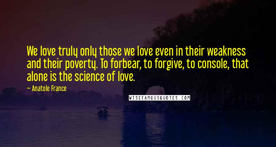 Anatole France Quotes: We love truly only those we love even in their weakness and their poverty. To forbear, to forgive, to console, that alone is the science of love.