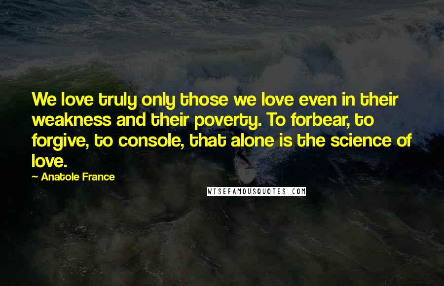 Anatole France Quotes: We love truly only those we love even in their weakness and their poverty. To forbear, to forgive, to console, that alone is the science of love.