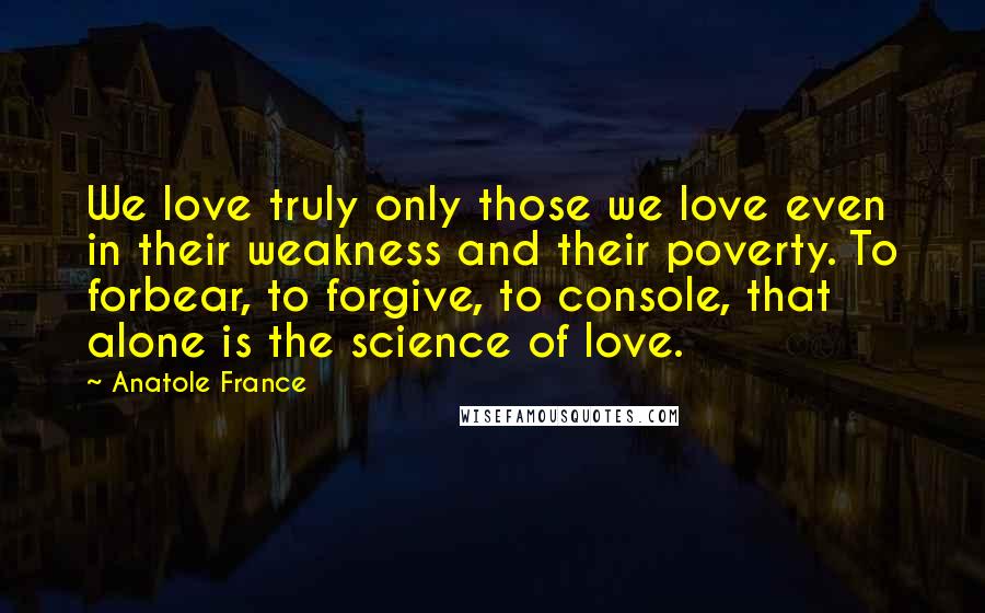 Anatole France Quotes: We love truly only those we love even in their weakness and their poverty. To forbear, to forgive, to console, that alone is the science of love.