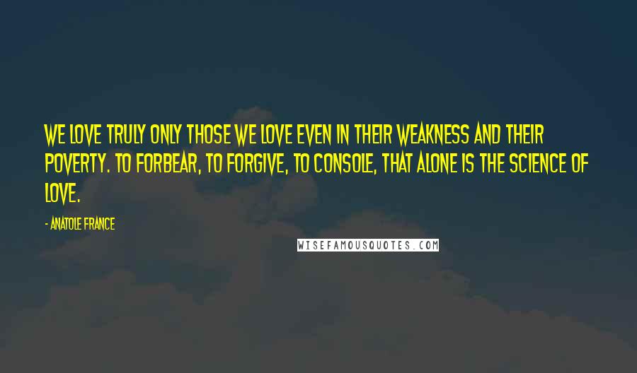 Anatole France Quotes: We love truly only those we love even in their weakness and their poverty. To forbear, to forgive, to console, that alone is the science of love.