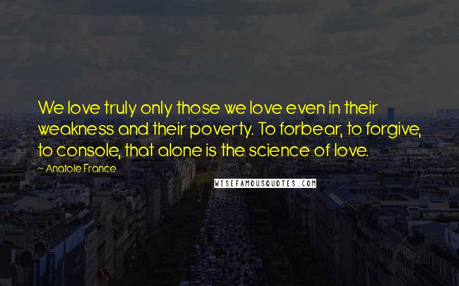 Anatole France Quotes: We love truly only those we love even in their weakness and their poverty. To forbear, to forgive, to console, that alone is the science of love.