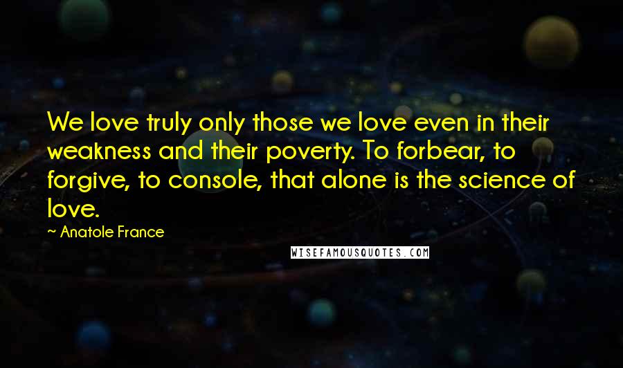 Anatole France Quotes: We love truly only those we love even in their weakness and their poverty. To forbear, to forgive, to console, that alone is the science of love.