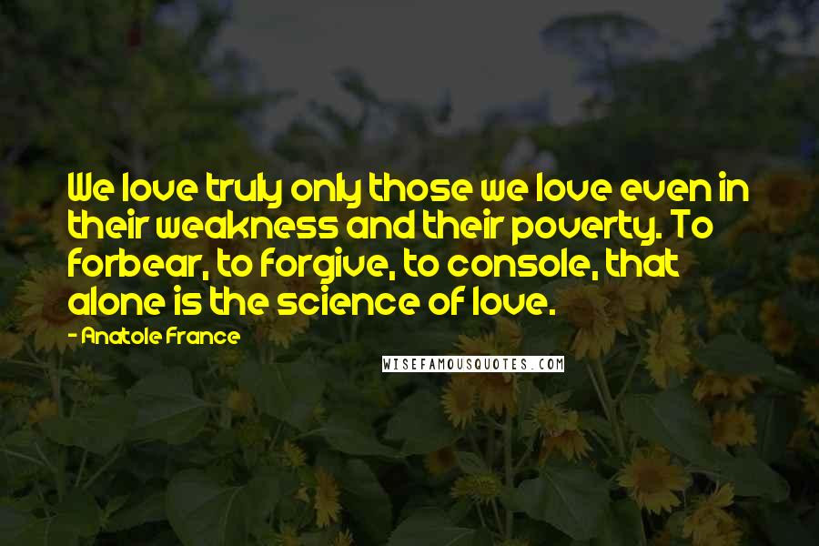 Anatole France Quotes: We love truly only those we love even in their weakness and their poverty. To forbear, to forgive, to console, that alone is the science of love.