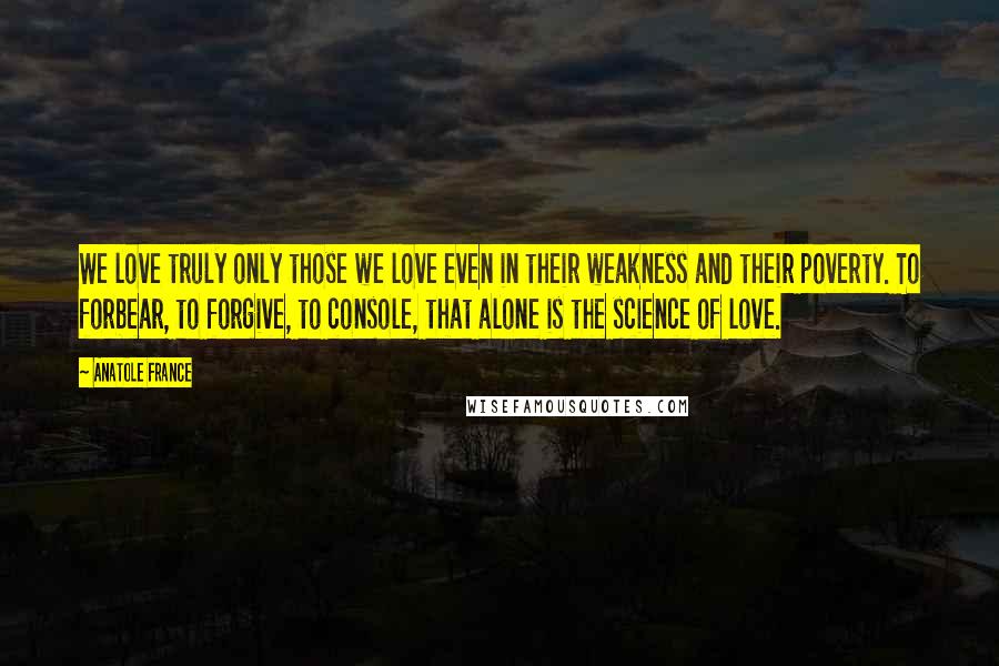 Anatole France Quotes: We love truly only those we love even in their weakness and their poverty. To forbear, to forgive, to console, that alone is the science of love.