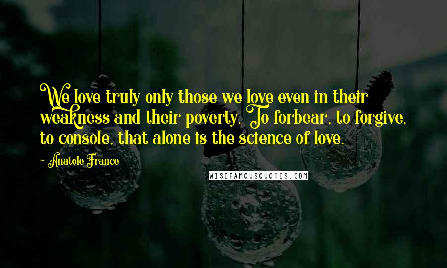 Anatole France Quotes: We love truly only those we love even in their weakness and their poverty. To forbear, to forgive, to console, that alone is the science of love.