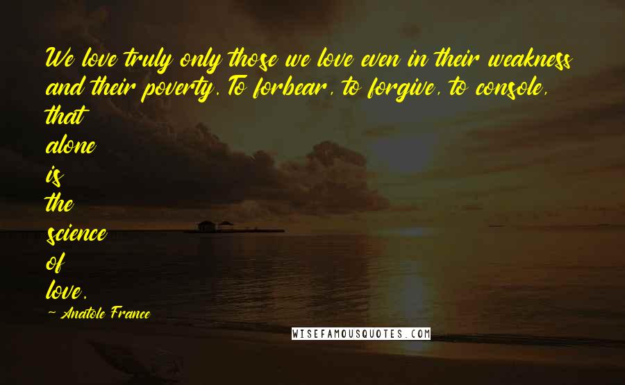 Anatole France Quotes: We love truly only those we love even in their weakness and their poverty. To forbear, to forgive, to console, that alone is the science of love.