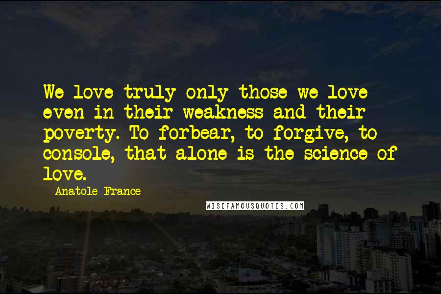 Anatole France Quotes: We love truly only those we love even in their weakness and their poverty. To forbear, to forgive, to console, that alone is the science of love.