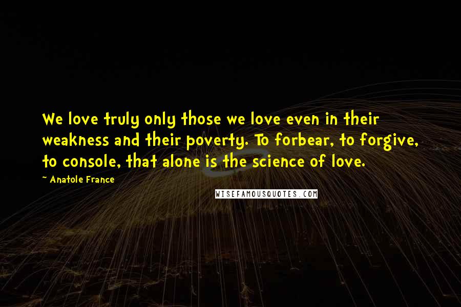 Anatole France Quotes: We love truly only those we love even in their weakness and their poverty. To forbear, to forgive, to console, that alone is the science of love.