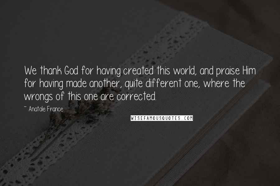 Anatole France Quotes: We thank God for having created this world, and praise Him for having made another, quite different one, where the wrongs of this one are corrected.