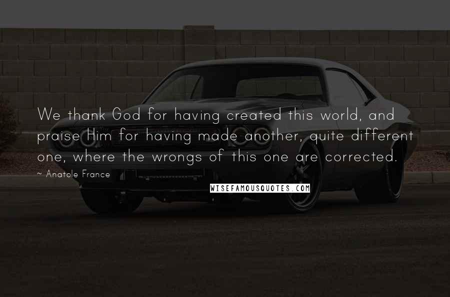 Anatole France Quotes: We thank God for having created this world, and praise Him for having made another, quite different one, where the wrongs of this one are corrected.