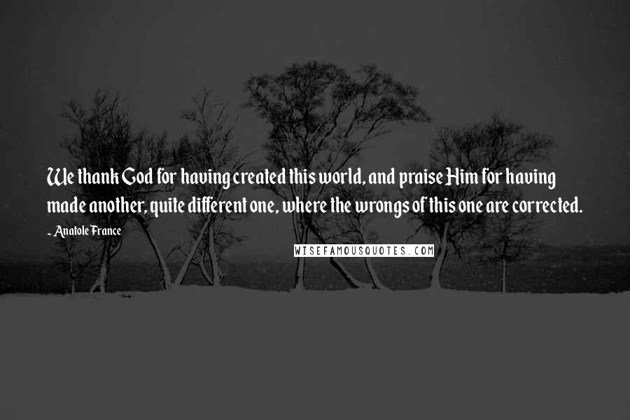 Anatole France Quotes: We thank God for having created this world, and praise Him for having made another, quite different one, where the wrongs of this one are corrected.