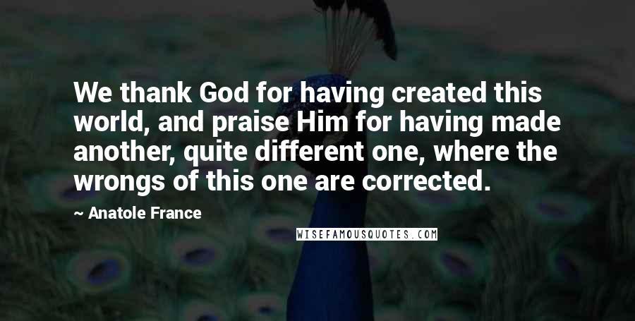 Anatole France Quotes: We thank God for having created this world, and praise Him for having made another, quite different one, where the wrongs of this one are corrected.