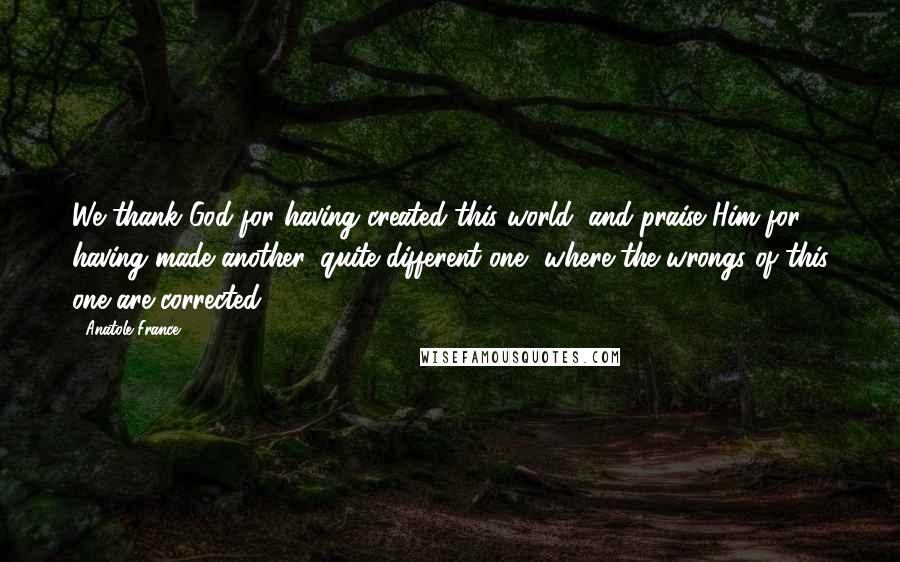 Anatole France Quotes: We thank God for having created this world, and praise Him for having made another, quite different one, where the wrongs of this one are corrected.