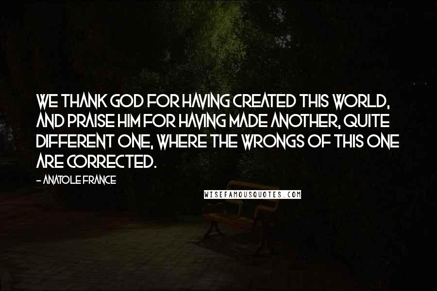 Anatole France Quotes: We thank God for having created this world, and praise Him for having made another, quite different one, where the wrongs of this one are corrected.