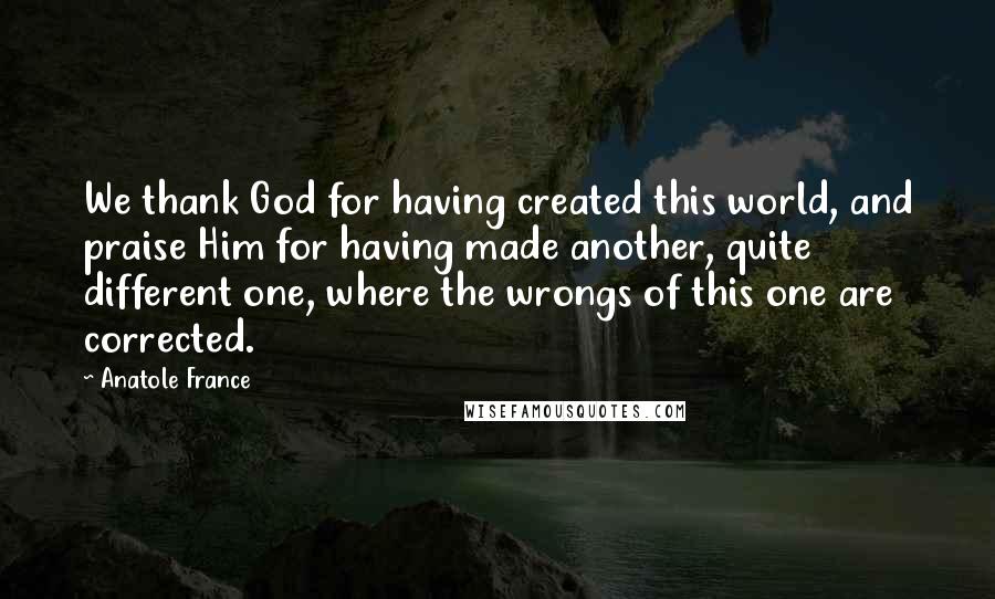 Anatole France Quotes: We thank God for having created this world, and praise Him for having made another, quite different one, where the wrongs of this one are corrected.