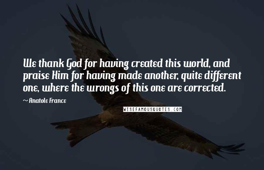 Anatole France Quotes: We thank God for having created this world, and praise Him for having made another, quite different one, where the wrongs of this one are corrected.