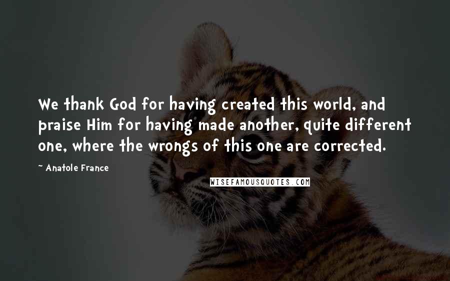 Anatole France Quotes: We thank God for having created this world, and praise Him for having made another, quite different one, where the wrongs of this one are corrected.