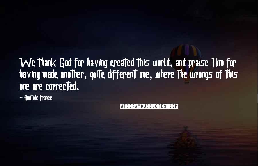 Anatole France Quotes: We thank God for having created this world, and praise Him for having made another, quite different one, where the wrongs of this one are corrected.