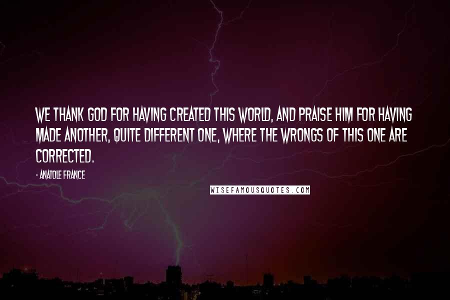 Anatole France Quotes: We thank God for having created this world, and praise Him for having made another, quite different one, where the wrongs of this one are corrected.