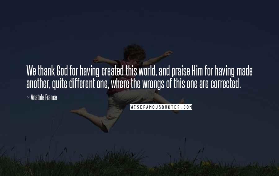 Anatole France Quotes: We thank God for having created this world, and praise Him for having made another, quite different one, where the wrongs of this one are corrected.