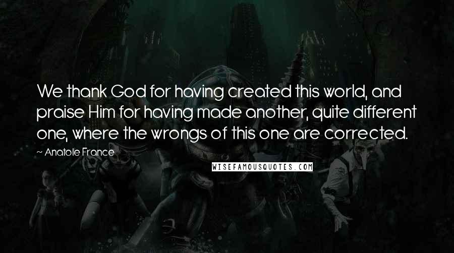 Anatole France Quotes: We thank God for having created this world, and praise Him for having made another, quite different one, where the wrongs of this one are corrected.