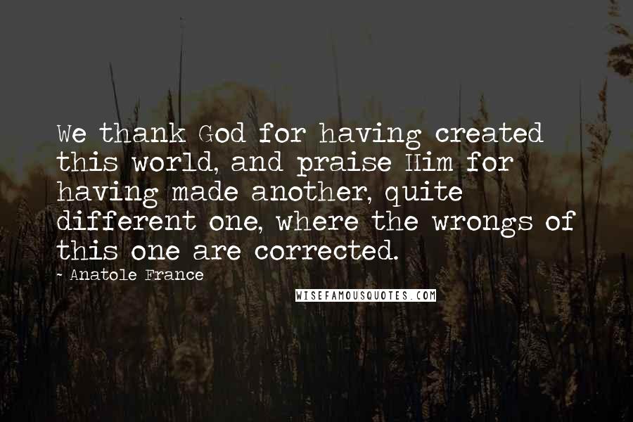 Anatole France Quotes: We thank God for having created this world, and praise Him for having made another, quite different one, where the wrongs of this one are corrected.