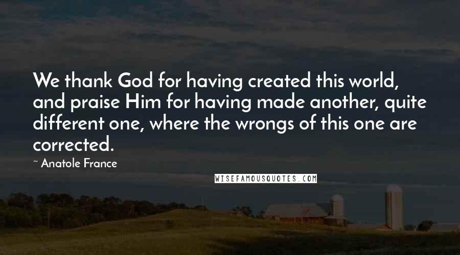 Anatole France Quotes: We thank God for having created this world, and praise Him for having made another, quite different one, where the wrongs of this one are corrected.