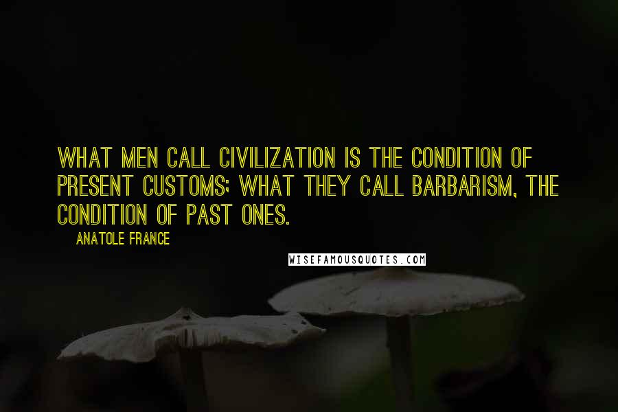 Anatole France Quotes: What men call civilization is the condition of present customs; what they call barbarism, the condition of past ones.