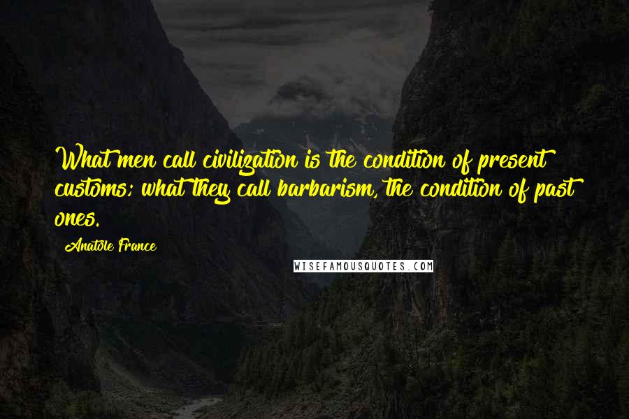 Anatole France Quotes: What men call civilization is the condition of present customs; what they call barbarism, the condition of past ones.