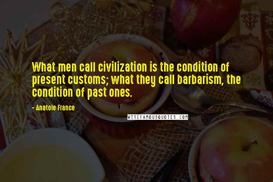 Anatole France Quotes: What men call civilization is the condition of present customs; what they call barbarism, the condition of past ones.