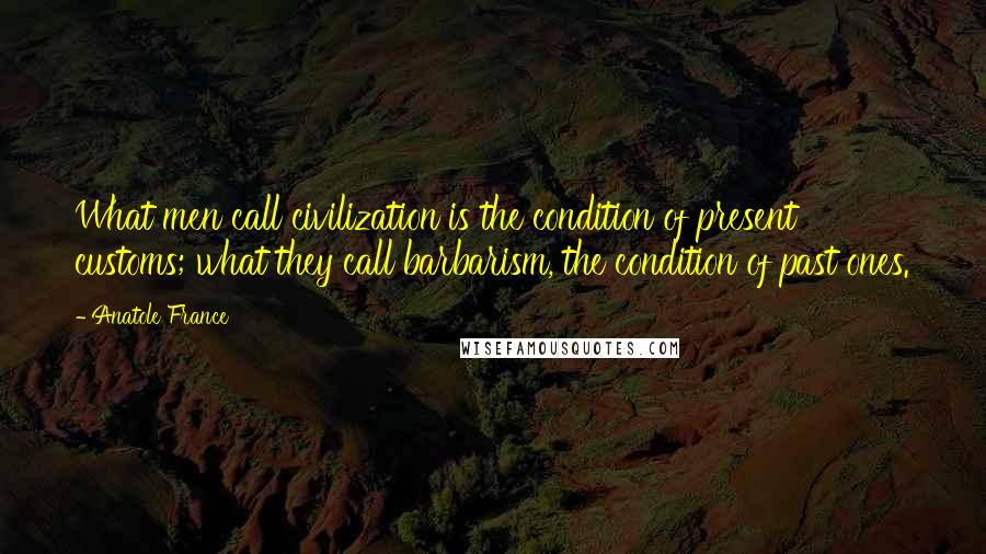 Anatole France Quotes: What men call civilization is the condition of present customs; what they call barbarism, the condition of past ones.