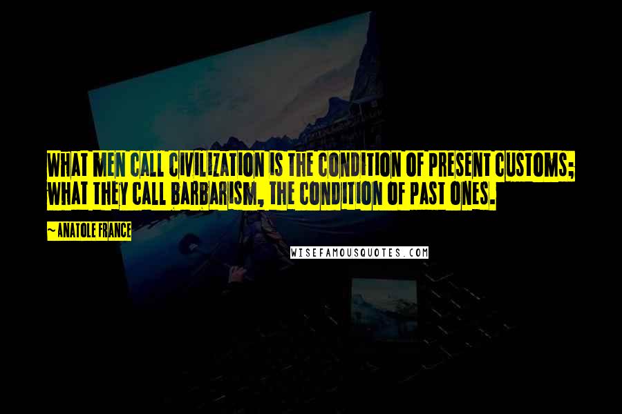 Anatole France Quotes: What men call civilization is the condition of present customs; what they call barbarism, the condition of past ones.