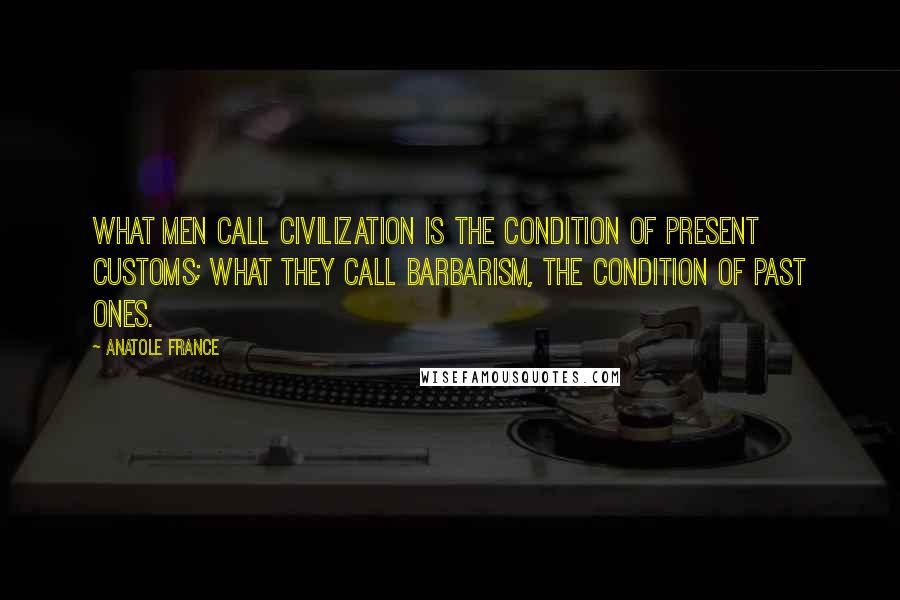 Anatole France Quotes: What men call civilization is the condition of present customs; what they call barbarism, the condition of past ones.