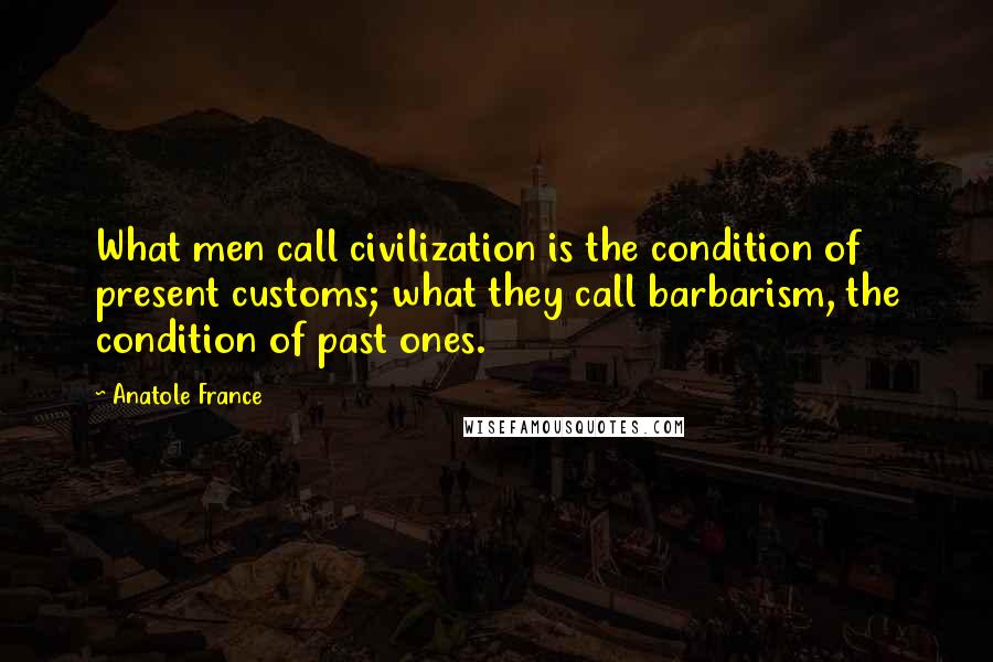 Anatole France Quotes: What men call civilization is the condition of present customs; what they call barbarism, the condition of past ones.