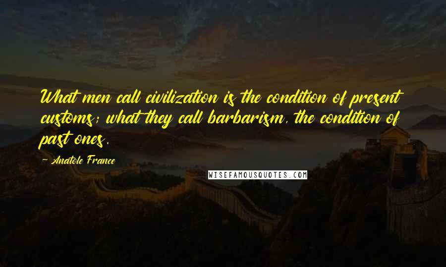 Anatole France Quotes: What men call civilization is the condition of present customs; what they call barbarism, the condition of past ones.