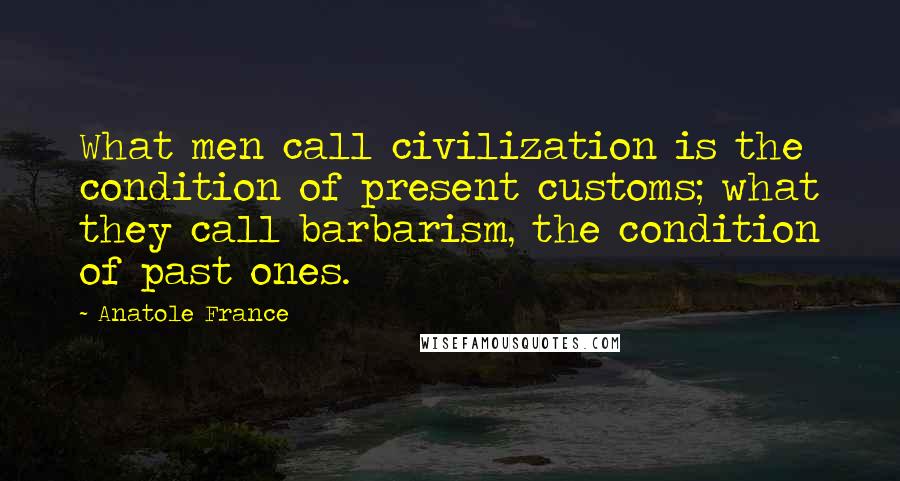 Anatole France Quotes: What men call civilization is the condition of present customs; what they call barbarism, the condition of past ones.