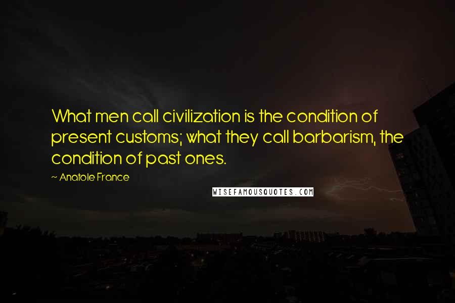 Anatole France Quotes: What men call civilization is the condition of present customs; what they call barbarism, the condition of past ones.