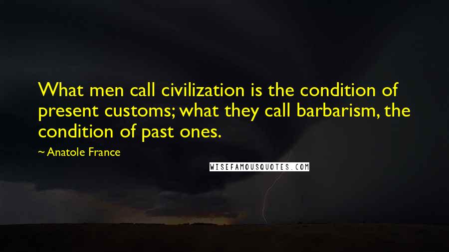 Anatole France Quotes: What men call civilization is the condition of present customs; what they call barbarism, the condition of past ones.