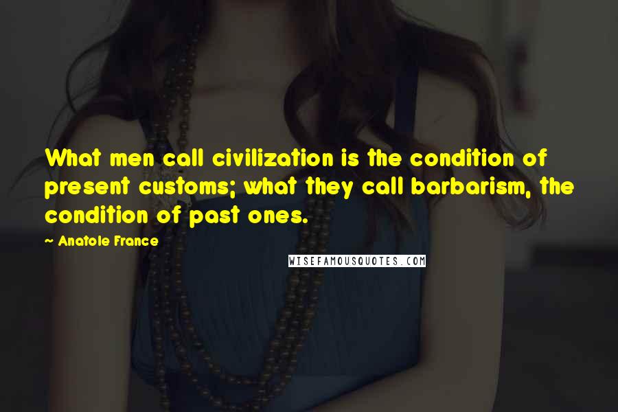 Anatole France Quotes: What men call civilization is the condition of present customs; what they call barbarism, the condition of past ones.