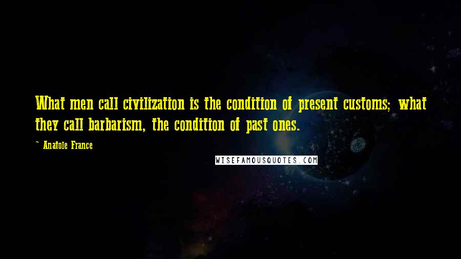 Anatole France Quotes: What men call civilization is the condition of present customs; what they call barbarism, the condition of past ones.