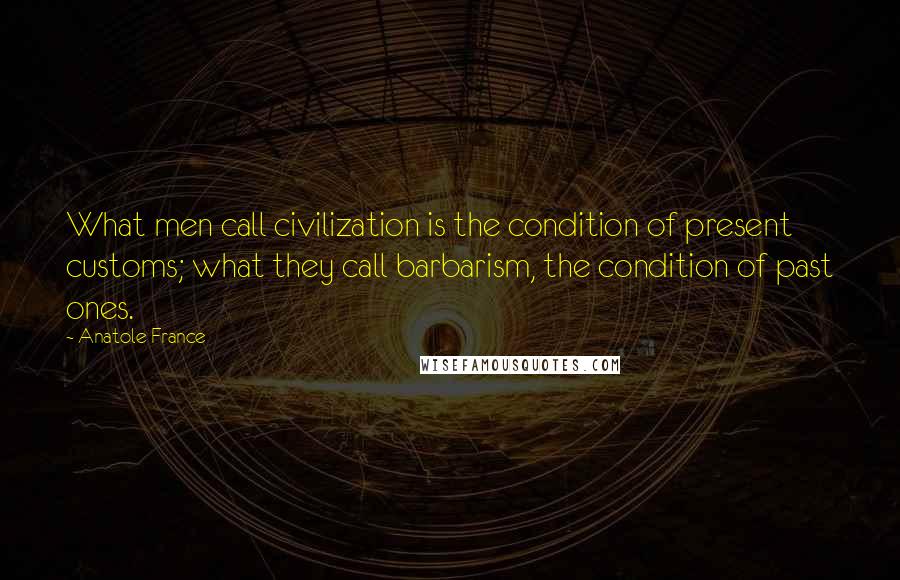 Anatole France Quotes: What men call civilization is the condition of present customs; what they call barbarism, the condition of past ones.