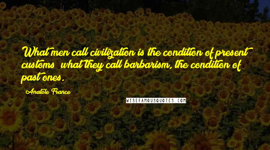 Anatole France Quotes: What men call civilization is the condition of present customs; what they call barbarism, the condition of past ones.