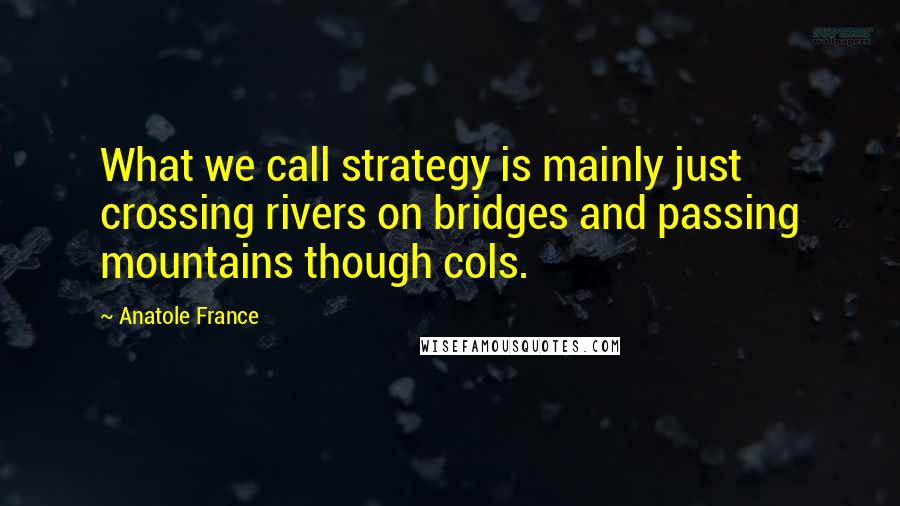 Anatole France Quotes: What we call strategy is mainly just crossing rivers on bridges and passing mountains though cols.