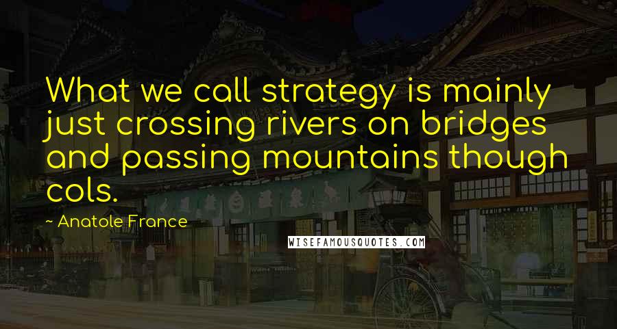 Anatole France Quotes: What we call strategy is mainly just crossing rivers on bridges and passing mountains though cols.