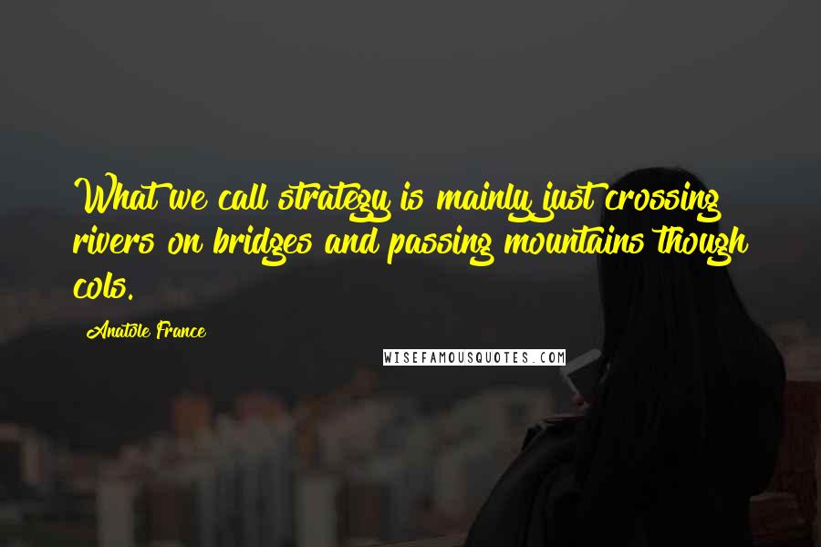 Anatole France Quotes: What we call strategy is mainly just crossing rivers on bridges and passing mountains though cols.