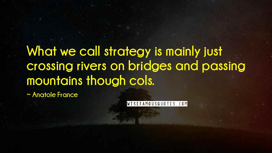 Anatole France Quotes: What we call strategy is mainly just crossing rivers on bridges and passing mountains though cols.